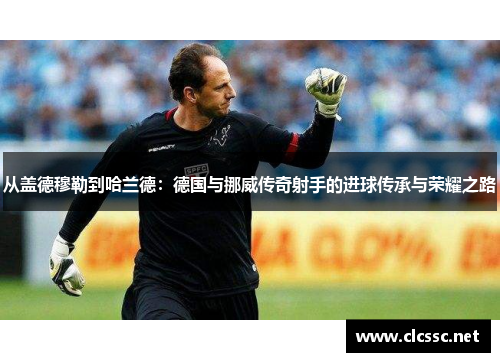 从盖德穆勒到哈兰德:德国与挪威传奇射手的进球传承与荣耀之路 从盖德穆勒到哈兰德:德国与挪威传奇射手的进球传承与荣耀之路