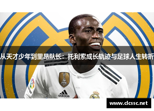从天才少年到里昂队长：托利索成长轨迹与足球人生转折