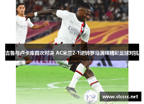 吉鲁与卢卡库首次对决 AC米兰2-1逆转罗马演绎精彩足球对抗 吉鲁与卢卡库首次对决 AC米兰2-1逆转罗马演绎精彩足球对抗