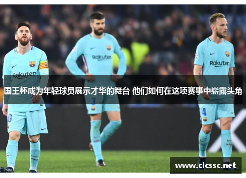国王杯成为年轻球员展示才华的舞台 他们如何在这项赛事中崭露头角 国王杯成为年轻球员展示才华的舞台 他们如何在这项赛事中崭露头角