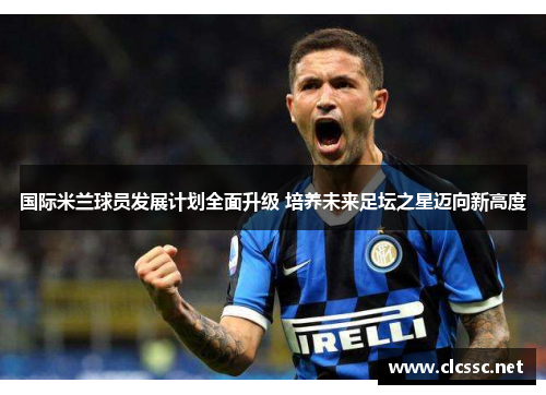 国际米兰球员发展计划全面升级 培养未来足坛之星迈向新高度 国际米兰球员发展计划全面升级 培养未来足坛之星迈向新高度