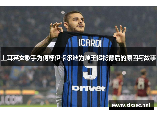 土耳其女歌手为何称伊卡尔迪为帅王揭秘背后的原因与故事 土耳其女歌手为何称伊卡尔迪为帅王揭秘背后的原因与故事