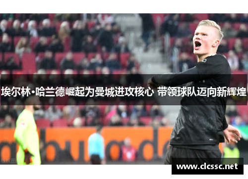 埃尔林·哈兰德崛起为曼城进攻核心 带领球队迈向新辉煌 埃尔林·哈兰德崛起为曼城进攻核心 带领球队迈向新辉煌