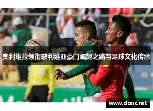 奥利维拉领衔玻利维亚豪门崛起之路与足球文化传承 奥利维拉领衔玻利维亚豪门崛起之路与足球文化传承